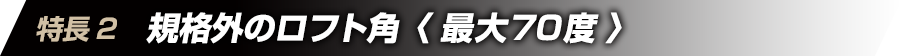 特徴2　規格外のロフト角＜最大70度＞