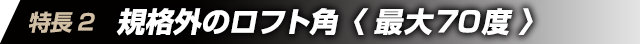 特徴2　規格外のロフト角＜最大70度＞