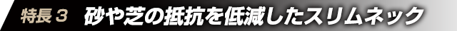 特徴3　砂や芝の抵抗を低減したスリムネック