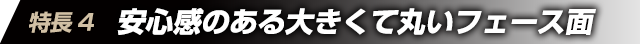 特徴4　安心感のある大きくて丸いフェース面